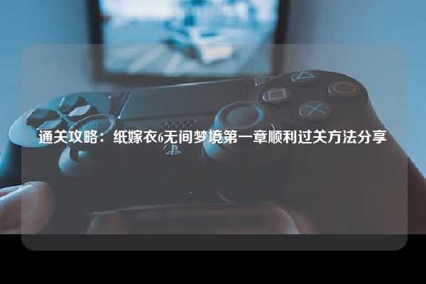 通关攻略：纸嫁衣6无间梦境第一章顺利过关方法分享